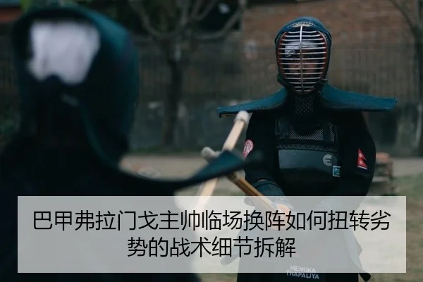 巴甲弗拉门戈主帅临场换阵如何扭转劣势的战术细节拆解