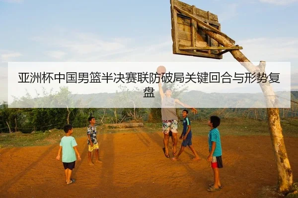 亚洲杯中国男篮半决赛联防破局关键回合与形势复盘